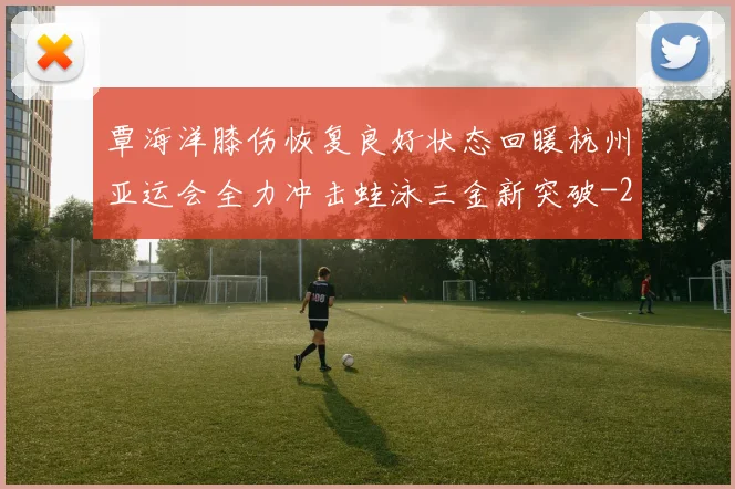 覃海洋膝伤恢复良好状态回暖杭州亚运会全力冲击蛙泳三金新突破