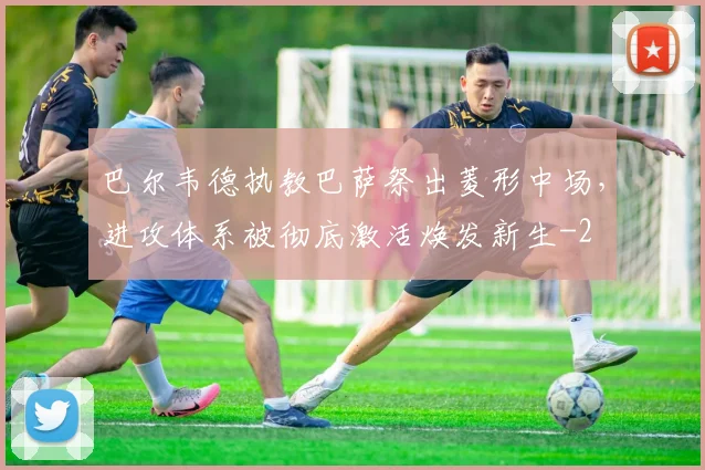 巴尔韦德执教巴萨祭出菱形中场，进攻体系被彻底激活焕发新生