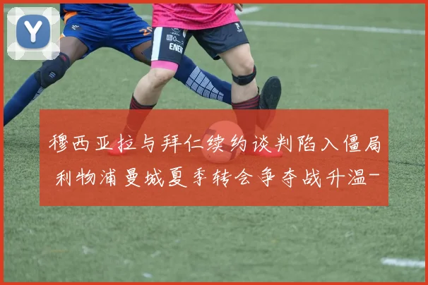 穆西亚拉与拜仁续约谈判陷入僵局 利物浦曼城夏季转会争夺战升温