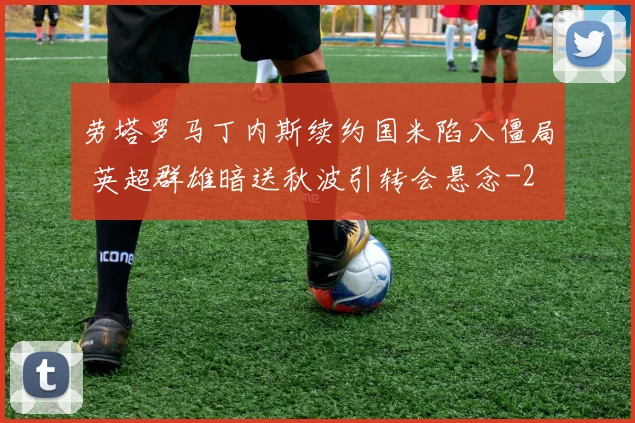 劳塔罗马丁内斯续约国米陷入僵局 英超群雄暗送秋波引转会悬念