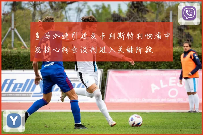 皇马加速引进麦卡利斯特利物浦中场核心转会谈判进入关键阶段