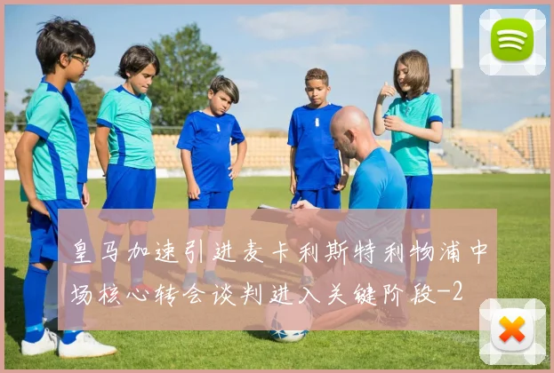 皇马加速引进麦卡利斯特利物浦中场核心转会谈判进入关键阶段