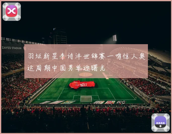 羽坛新星李诗沣世锦赛一鸣惊人奥运周期中国男单迎曙光