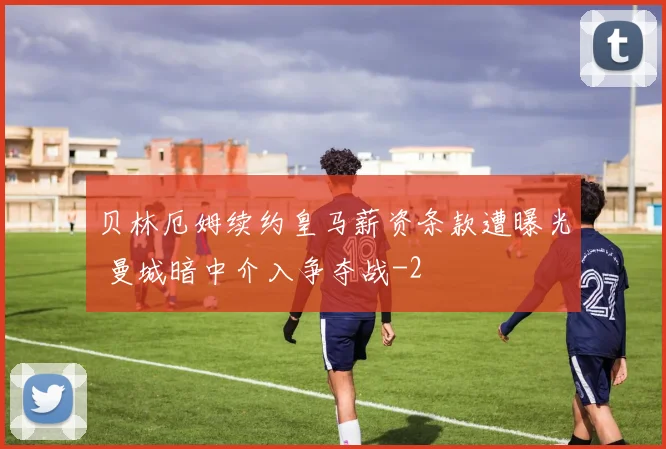 贝林厄姆续约皇马薪资条款遭曝光 曼城暗中介入争夺战