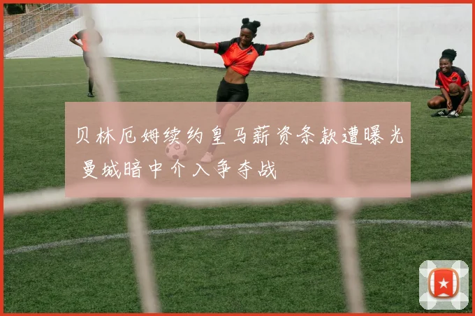贝林厄姆续约皇马薪资条款遭曝光 曼城暗中介入争夺战