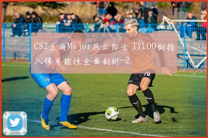 CS2上海Major风云际会 TYLOO剑指八强可能性全面剖析