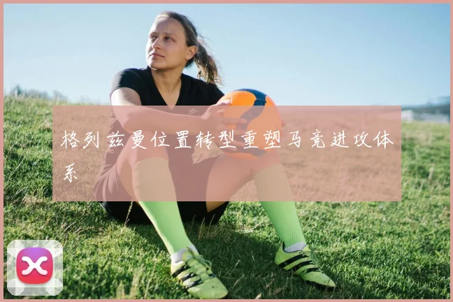 格列兹曼位置转型重塑马竞进攻体系
