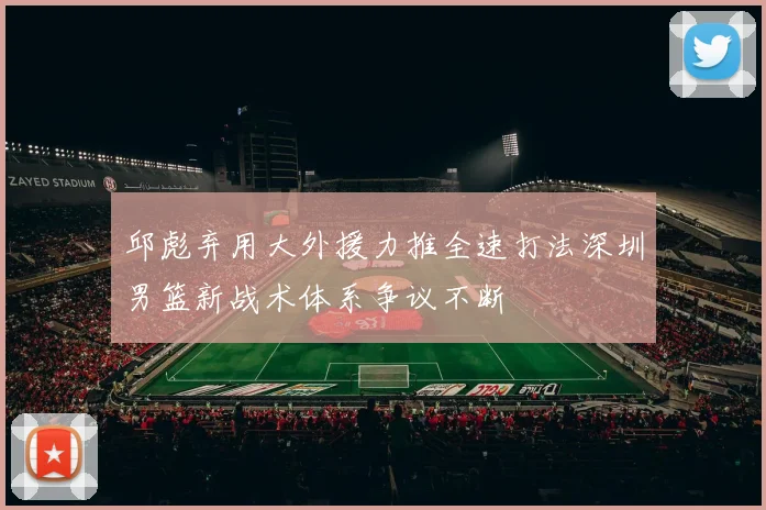 邱彪弃用大外援力推全速打法深圳男篮新战术体系争议不断
