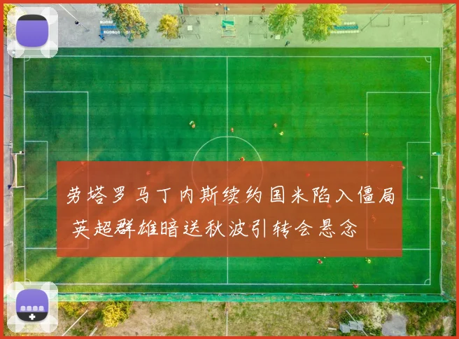 劳塔罗马丁内斯续约国米陷入僵局 英超群雄暗送秋波引转会悬念